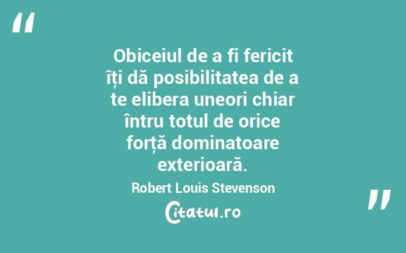 Obiceiul de a fi fericit îţi dă posibilitatea de a te elibera uneori chiar întru totul de orice forţă dominatoare exterioară. Robert Louis Stevenson