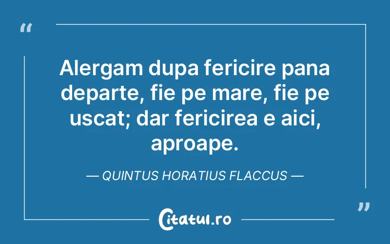 Alergam dupa fericire pana departe, fie pe mare, fie pe uscat; dar fericirea e aici, aproape. Quintus Horatius Flaccus