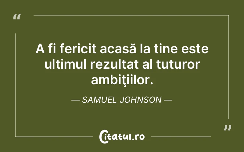 A fi fericit acasă la tine este ultimul rezultat al tuturor ambiţiilor. Samuel Johnson