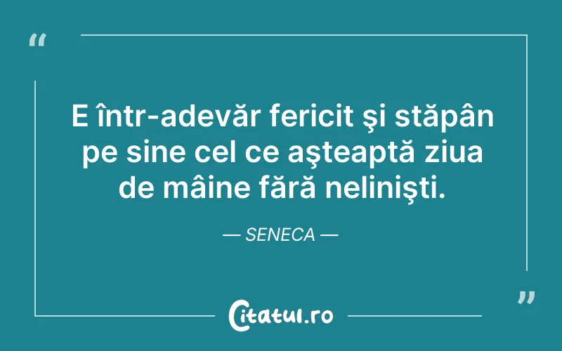 E într-adevăr fericit şi stăpân pe sine cel ce aşteaptă ziua de mâine fără nelinişti. Seneca