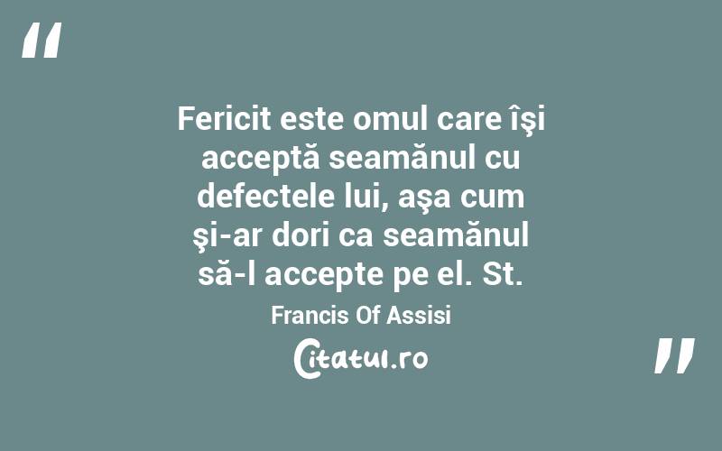 Fericit este omul care îşi acceptă seamănul cu defectele lui, aşa cum şi-ar dori ca seamănul să-l accepte pe el. St. Francis Of Assisi