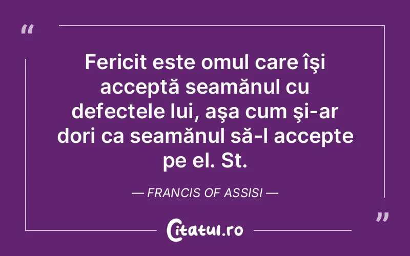 Fericit este omul care îşi acceptă seamănul cu defectele lui, aşa cum şi-ar dori ca seamănul să-l accepte pe el. St. Francis Of Assisi