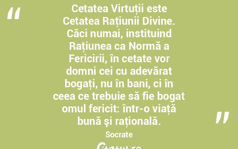 Cetatea Virtuţii este Cetatea Raţiunii Divine. Căci numai, instituind Raţiunea ca Normă a Fericirii, în cetate vor domni cei cu adevărat bogaţi, nu în bani, ci în ceea ce trebuie să fie bogat omul fericit: într-o viaţă bună şi raţională. Socrate
