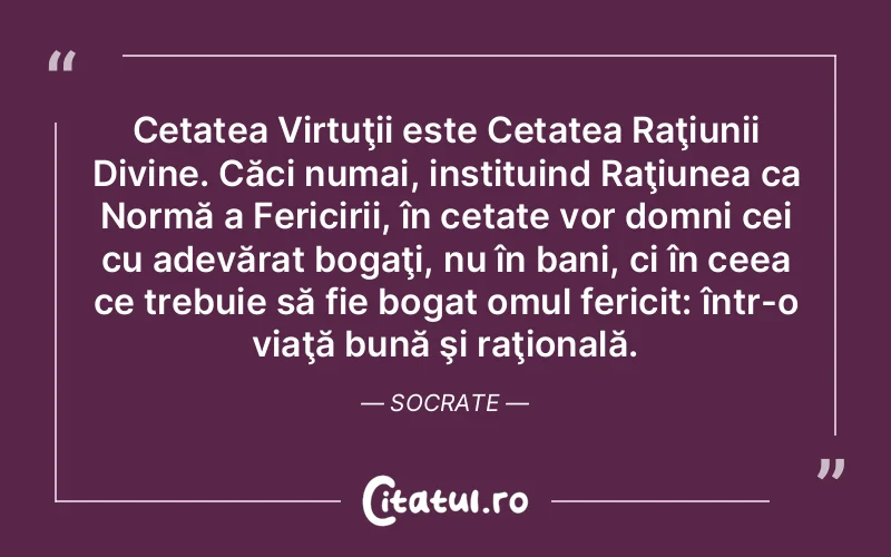 Cetatea Virtuţii este Cetatea Raţiunii Divine. Căci numai, instituind Raţiunea ca Normă a Fericirii, în cetate vor domni cei cu adevărat bogaţi, nu în bani, ci în ceea ce trebuie să fie bogat omul fericit: într-o viaţă bună şi raţională. Socrate