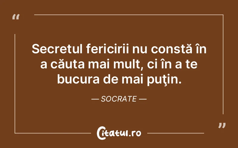 Secretul fericirii nu constă în a căuta mai mult, ci în a te bucura de mai puţin. Socrate