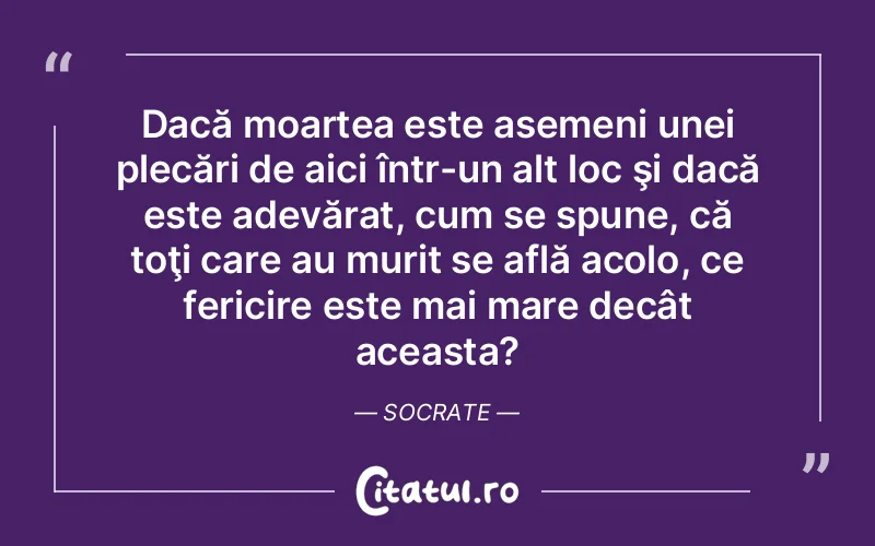 Dacă moartea este asemeni unei plecări de aici într-un alt loc şi dacă este adevărat, cum se spune, că toţi care au murit se află acolo, ce fericire este mai mare decât aceasta? Socrate