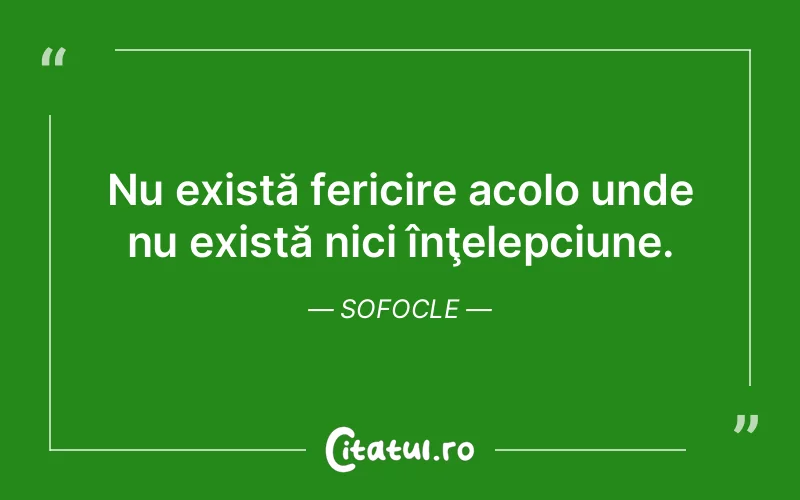 Nu există fericire acolo unde nu există nici înţelepciune. Sofocle