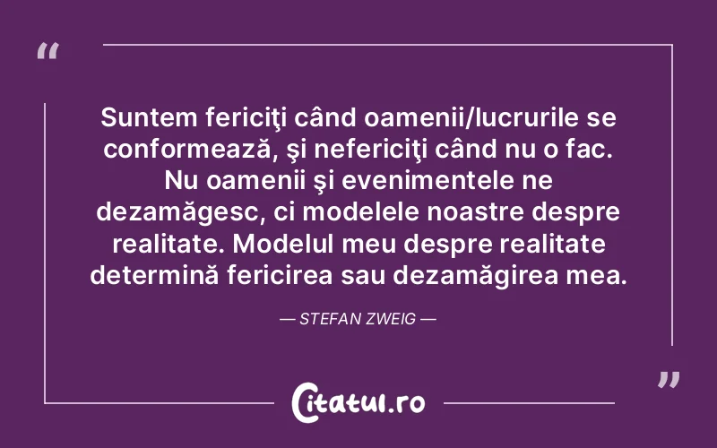 Suntem fericiţi când oamenii/lucrurile se conformează, şi nefericiţi când nu o fac. Nu oamenii şi evenimentele ne dezamăgesc, ci modelele noastre despre realitate. Modelul meu despre realitate determină fericirea sau dezamăgirea mea. Stefan Zweig