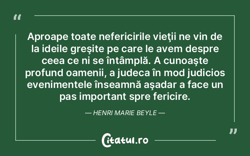 Aproape toate nefericirile vieţii ne vin de la ideile greşite pe care le avem despre ceea ce ni se întâmplă. A cunoaşte profund oamenii, a judeca în mod judicios evenimentele înseamnă aşadar a face un pas important spre fericire. Henri Marie Beyle