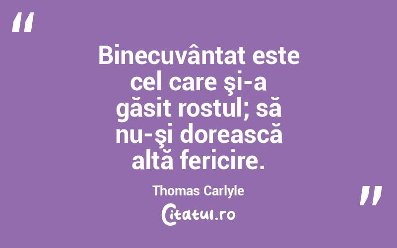 Binecuvântat este cel care şi-a găsit rostul; să nu-şi dorească altă fericire. Thomas Carlyle