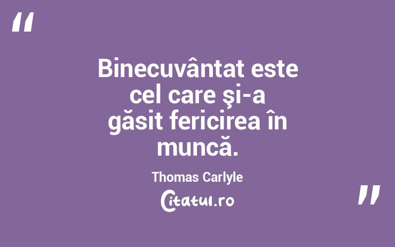 Binecuvântat este cel care şi-a găsit fericirea în muncă. Thomas Carlyle