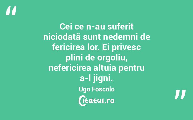 Cei ce n-au suferit niciodată sunt nedemni de fericirea lor. Ei privesc plini de orgoliu, nefericirea altuia pentru a-l jigni. Ugo Foscolo