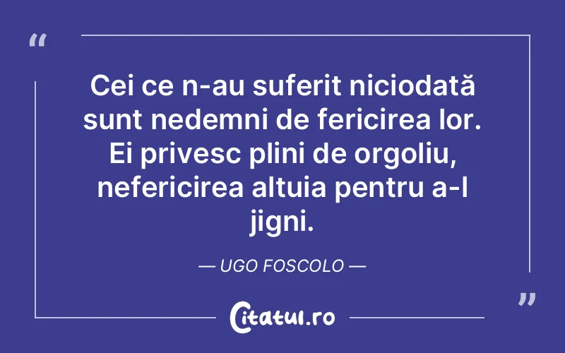 Cei ce n-au suferit niciodată sunt nedemni de fericirea lor. Ei privesc plini de orgoliu, nefericirea altuia pentru a-l jigni. Ugo Foscolo
