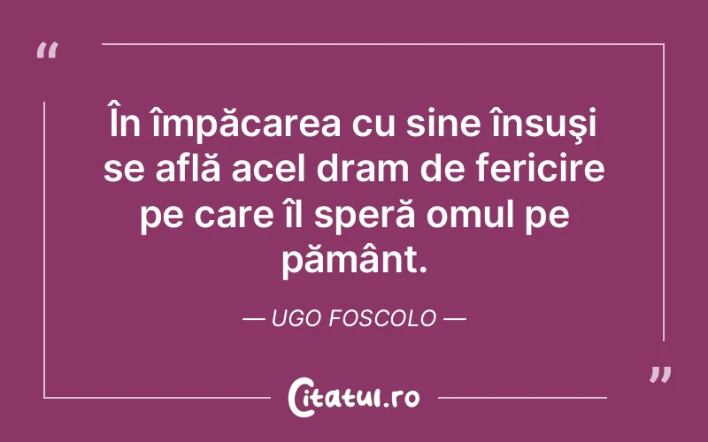 În împăcarea cu sine însuşi se află acel dram de fericire pe care îl speră omul pe pământ. Ugo Foscolo