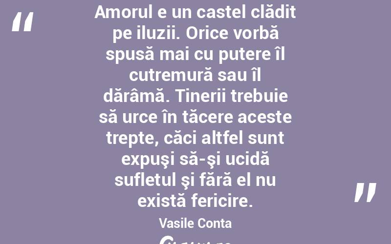 Amorul e un castel clădit pe iluzii. Orice vorbă spusă mai cu putere îl cutremură sau îl dărâmă. Tinerii trebuie să urce în tăcere aceste trepte, căci altfel sunt expuşi să-şi ucidă sufletul şi fără el nu există fericire. Vasile Conta