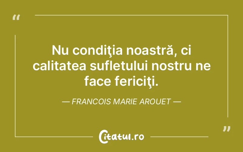 Nu condiţia noastră, ci calitatea sufletului nostru ne face fericiţi. Francois Marie Arouet
