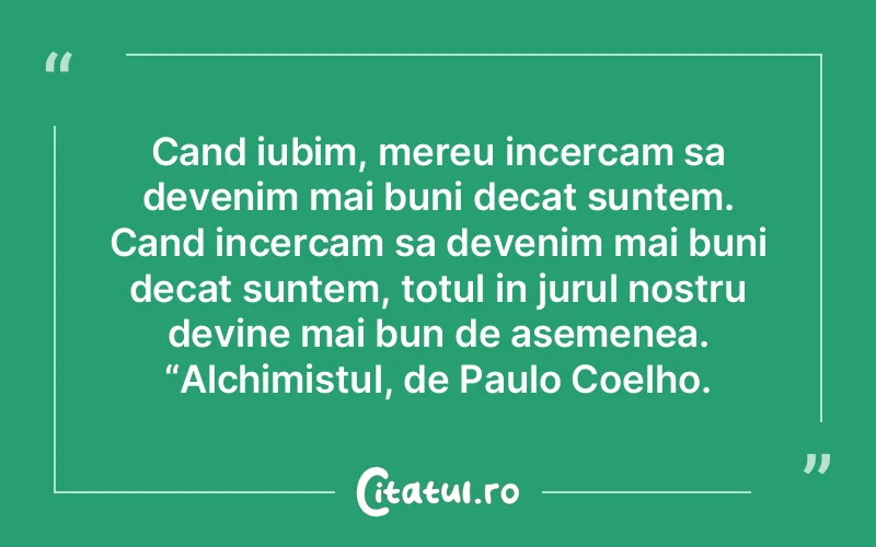Cand iubim, mereu incercam sa devenim mai buni decat suntem. Cand incercam sa devenim mai buni decat suntem, totul in jurul nostru devine mai bun de asemenea. “Alchimistul, de Paulo Coelho.