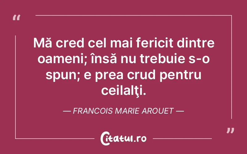 Mă cred cel mai fericit dintre oameni; însă nu trebuie s-o spun; e prea crud pentru ceilalţi. Francois Marie Arouet
