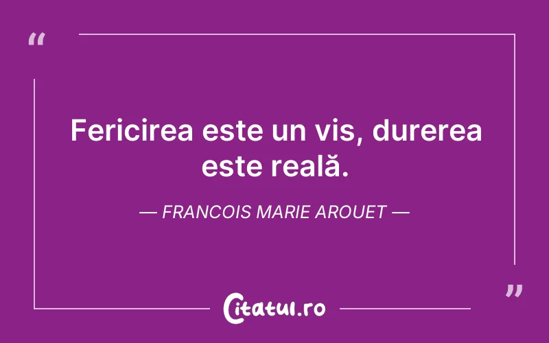 Fericirea este un vis, durerea este reală. Francois Marie Arouet