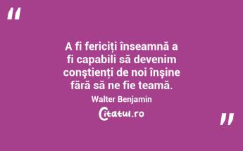 A fi fericiţi înseamnă a fi capabili să devenim conştienţi de noi înşine fără să ne fie teamă. Walter Benjamin...