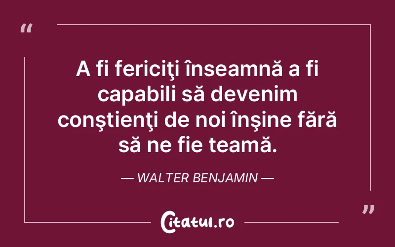 A fi fericiţi înseamnă a fi capabili să devenim conştienţi de noi înşine fără să ne fie teamă. Walter Benjamin