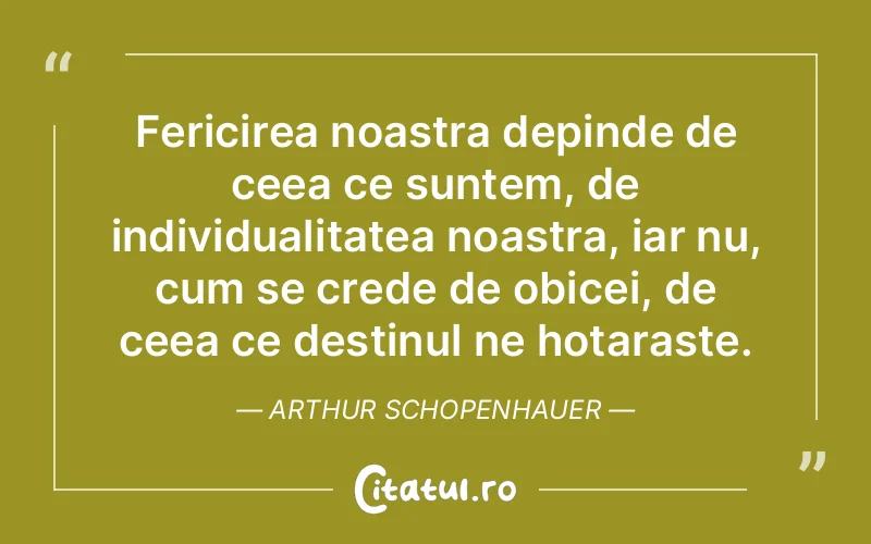 Fericirea noastra depinde de ceea ce suntem, de individualitatea noastra, iar nu, cum se crede de obicei, de ceea ce destinul ne hotaraste. Arthur Schopenhauer