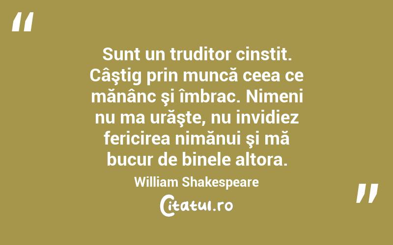 Sunt un truditor cinstit. Câştig prin muncă ceea ce mănânc şi îmbrac. Nimeni nu ma urăşte, nu invidiez fericirea nimănui şi mă bucur de binele altora. William Shakespeare