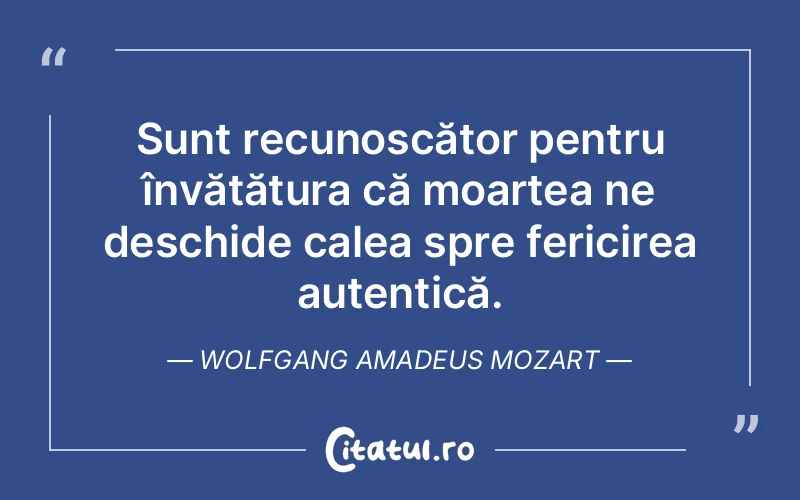 Sunt recunoscător pentru învățătura că moartea ne deschide calea spre fericirea autentică. Wolfgang Amadeus Mozart