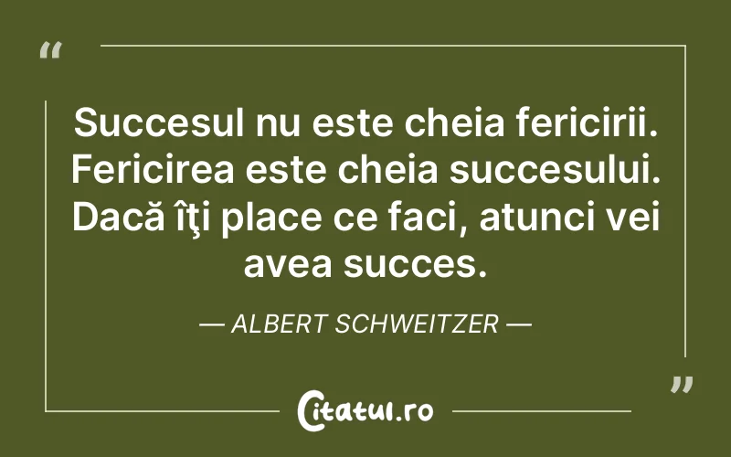 Succesul nu este cheia fericirii. Fericirea este cheia succesului. Dacă îţi place ce faci, atunci vei avea succes. Albert Schweitzer
