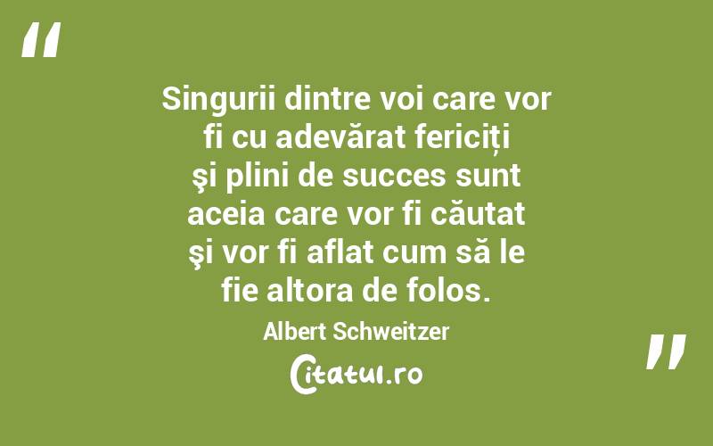 Singurii dintre voi care vor fi cu adevărat fericiţi şi plini de succes sunt aceia care vor fi căutat şi vor fi aflat cum să le fie altora de folos. Albert Schweitzer