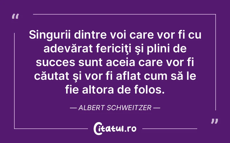 Singurii dintre voi care vor fi cu adevărat fericiţi şi plini de succes sunt aceia care vor fi căutat şi vor fi aflat cum să le fie altora de folos. Albert Schweitzer