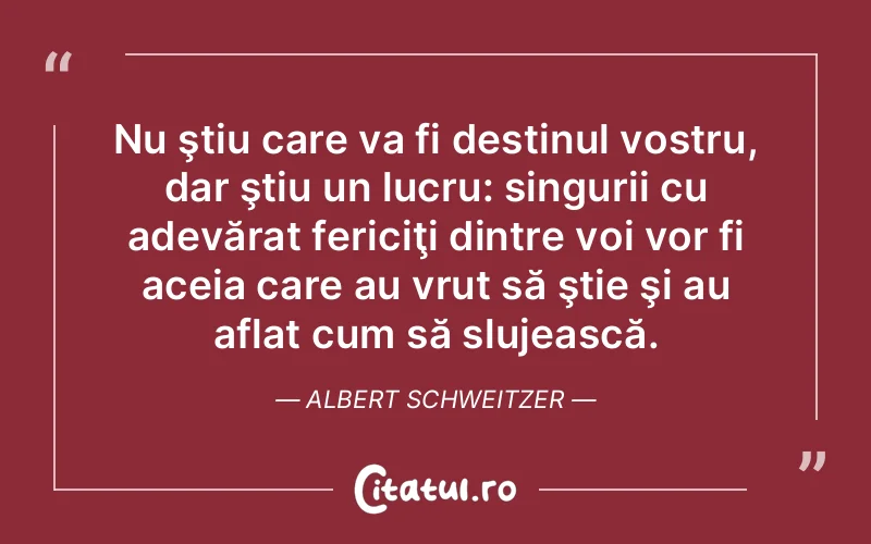 Nu ştiu care va fi destinul vostru, dar ştiu un lucru: singurii cu adevărat fericiţi dintre voi vor fi aceia care au vrut să ştie şi au aflat cum să slujească. Albert Schweitzer