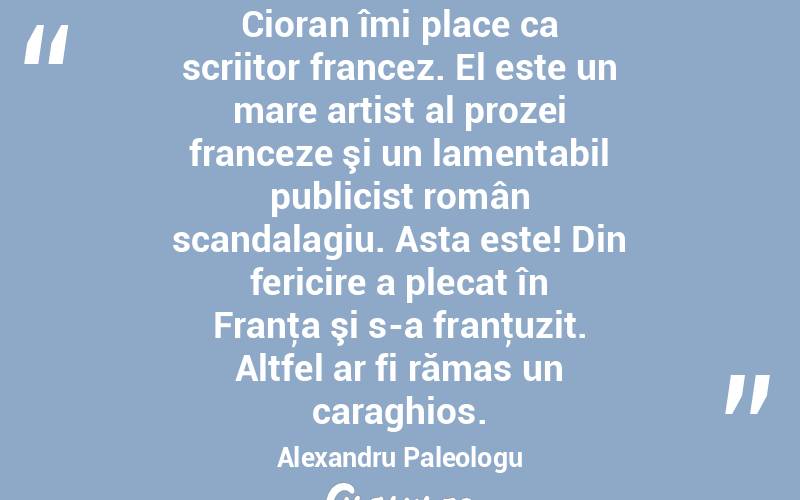 Cioran îmi place ca scriitor francez. El este un mare artist al prozei franceze şi un lamentabil publicist român scandalagiu. Asta este! Din fericire a plecat în Franţa şi s-a franţuzit. Altfel ar fi rămas un caraghios. Alexandru Paleologu