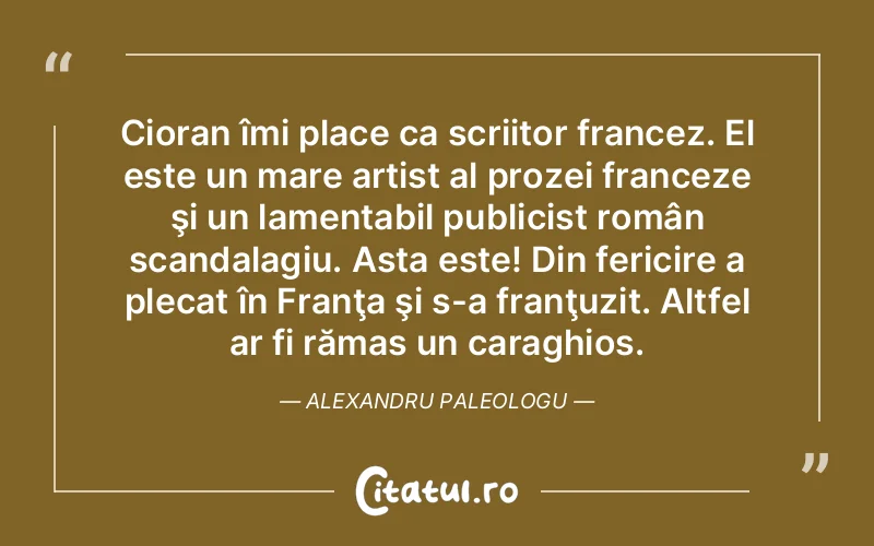 Cioran îmi place ca scriitor francez. El este un mare artist al prozei franceze şi un lamentabil publicist român scandalagiu. Asta este! Din fericire a plecat în Franţa şi s-a franţuzit. Altfel ar fi rămas un caraghios. Alexandru Paleologu