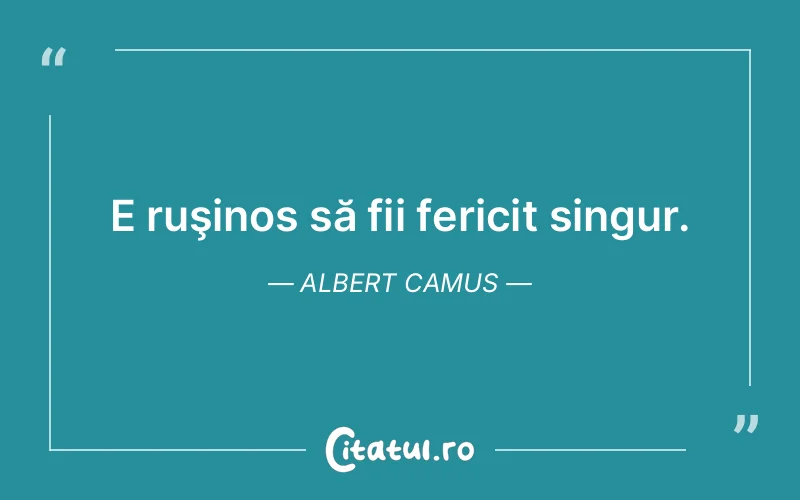 E ruşinos să fii fericit singur. Albert Camus
