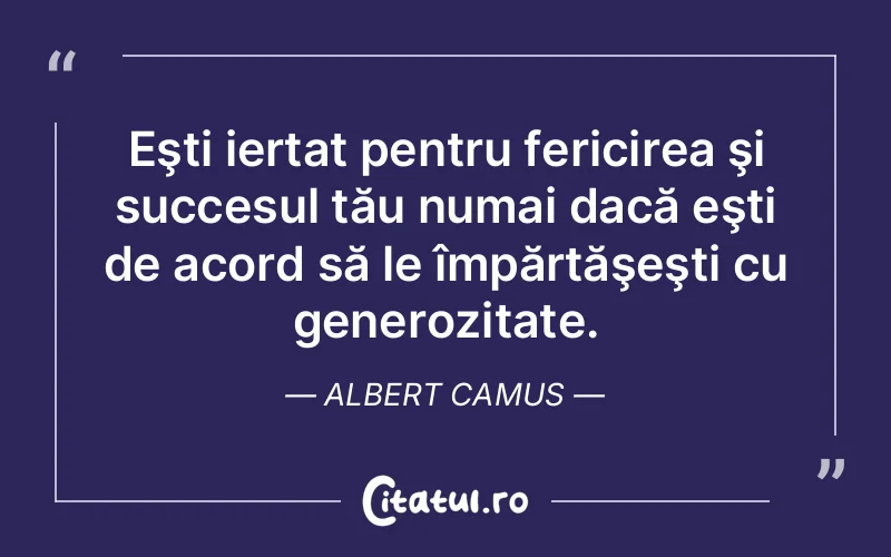 Eşti iertat pentru fericirea şi succesul tău numai dacă eşti de acord să le împărtăşeşti cu generozitate. Albert Camus