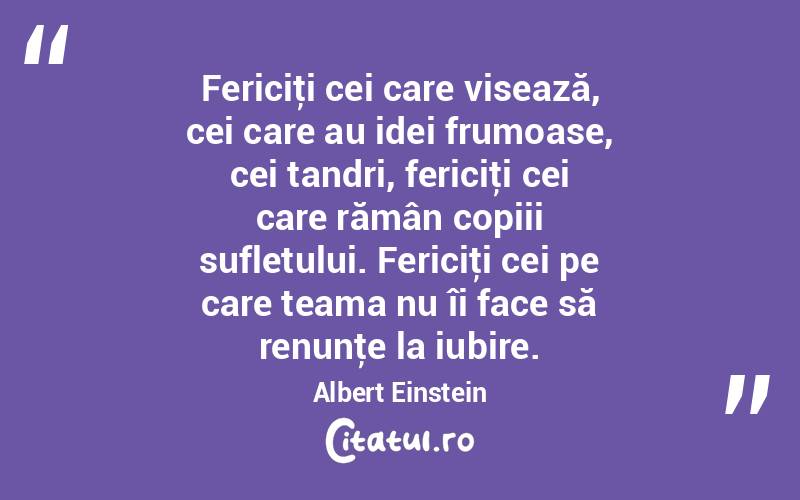 Fericiţi cei care visează, cei care au idei frumoase, cei tandri, fericiţi cei care rămân copiii sufletului. Fericiţi cei pe care teama nu îi face să renunţe la iubire. Albert Einstein