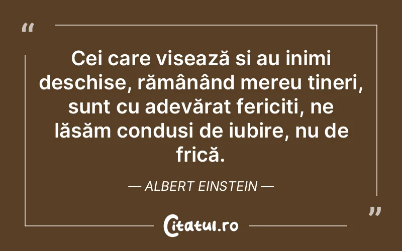 Cei care visează și au inimi deschise, rămânând mereu tineri, sunt cu adevărat fericiți, ne lăsăm conduși de iubire, nu de frică. Albert Einstein
