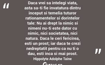Daca vrei sa intelegi viata, asta sa-ti fie invatatura dintru inceput si temelia tuturor rationamentelor si dorintelor tale: Nu ai drept la nimic si nimeni nu-ti este dator cu nimic, nici societatea, nici natura. Daca le ceri fericirea, esti un prost; iar daca te crezi nedreptatit pentru ca nu ti o dau, esti inca si mai prost. Hippolyte Adolphe Taine...
