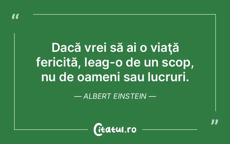 Dacă vrei să ai o viaţă fericită, leag-o de un scop, nu de oameni sau lucruri. Albert Einstein