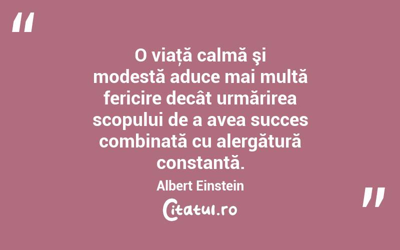 O viaţă calmă şi modestă aduce mai multă fericire decât urmărirea scopului de a avea succes combinată cu alergătură constantă. Albert Einstein
