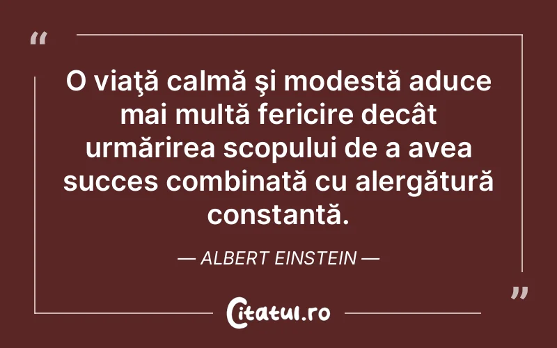 O viaţă calmă şi modestă aduce mai multă fericire decât urmărirea scopului de a avea succes combinată cu alergătură constantă. Albert Einstein