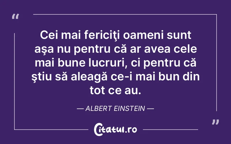 Cei mai fericiţi oameni sunt aşa nu pentru că ar avea cele mai bune lucruri, ci pentru că ştiu să aleagă ce-i mai bun din tot ce au. Albert Einstein