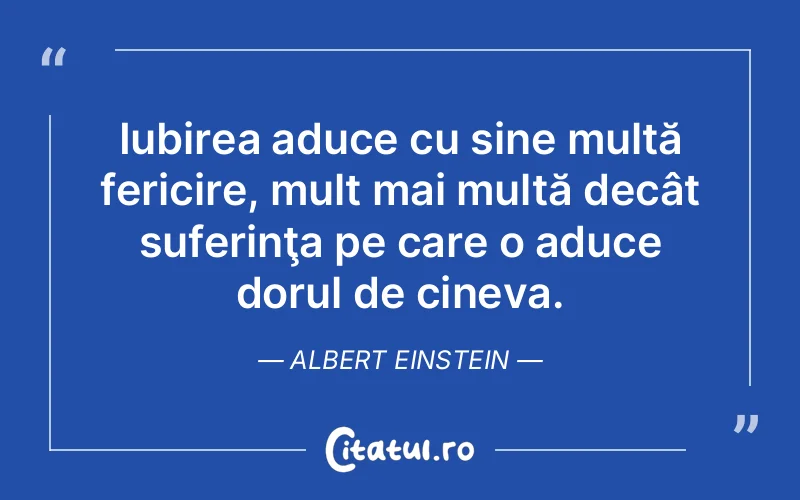 Iubirea aduce cu sine multă fericire, mult mai multă decât suferinţa pe care o aduce dorul de cineva. Albert Einstein