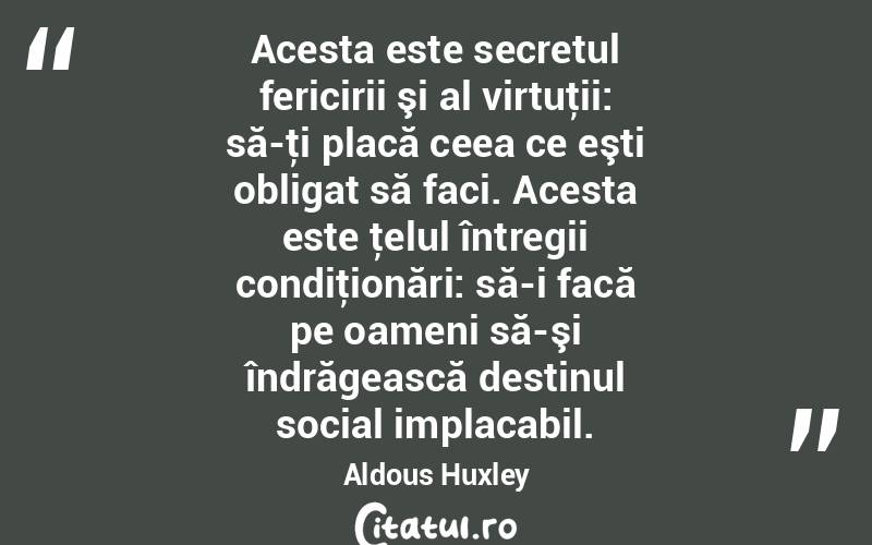 Acesta este secretul fericirii şi al virtuţii: să-ţi placă ceea ce eşti obligat să faci. Acesta este ţelul întregii condiţionări: să-i facă pe oameni să-şi îndrăgească destinul social implacabil. Aldous Huxley