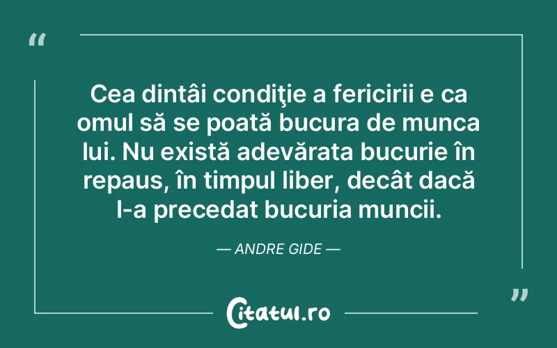 Cea dintâi condiţie a fericirii e ca omul să se poată bucura de munca lui. Nu există adevărata bucurie în repaus, în timpul liber, decât dacă l-a precedat bucuria muncii. Andre Gide