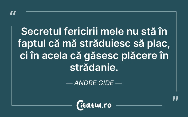 Secretul fericirii mele nu stă în faptul că mă străduiesc să plac, ci în acela că găsesc plăcere în strădanie. Andre Gide