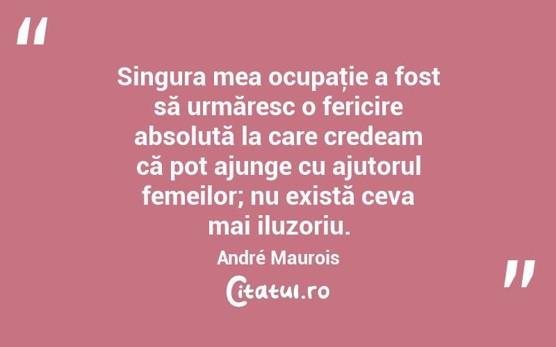 Singura mea ocupaţie a fost să urmăresc o fericire absolută la care credeam că pot ajunge cu ajutorul femeilor; nu există ceva mai iluzoriu. André Maurois