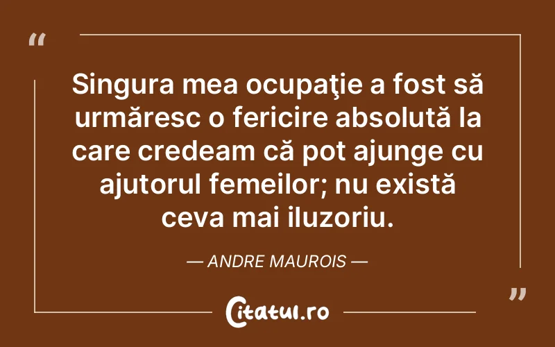 Singura mea ocupaţie a fost să urmăresc o fericire absolută la care credeam că pot ajunge cu ajutorul femeilor; nu există ceva mai iluzoriu. Andre Maurois
