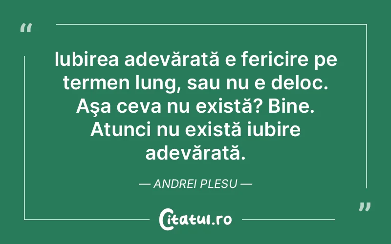 Iubirea adevărată e fericire pe termen lung, sau nu e deloc. Aşa ceva nu există? Bine. Atunci nu există iubire adevărată. Andrei Plesu